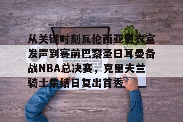 天博官方通道-包含从关键时刻瓦伦西亚更衣室发声到赛前巴黎圣日耳曼备战NBA总决赛，克里夫兰骑士集结日复出首秀的词条