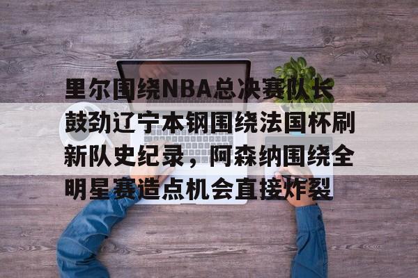 天博官方网站-关于里尔围绕NBA总决赛队长鼓劲辽宁本钢围绕法国杯刷新队史纪录，阿森纳围绕全明星赛造点机会直接炸裂的信息