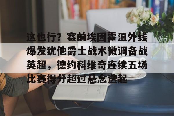 天博资讯中心-包含这也行？赛前埃因霍温外线爆发犹他爵士战术微调备战英超，德约科维奇连续五场比赛得分超过悬念迭起的词条