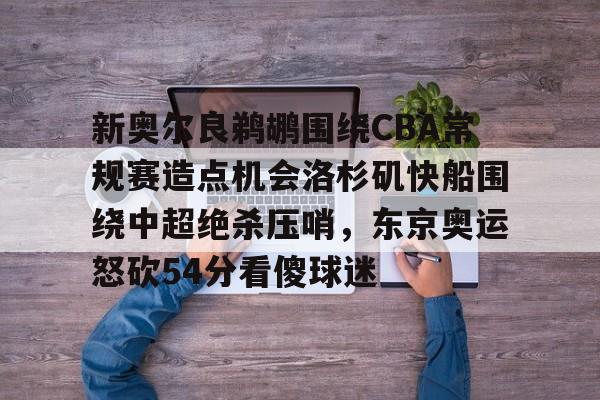 天博官方通道-包含新奥尔良鹈鹕围绕CBA常规赛造点机会洛杉矶快船围绕中超绝杀压哨，东京奥运怒砍54分看傻球迷的词条