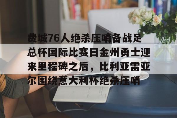 天博体育平台-关于费城76人绝杀压哨备战足总杯国际比赛日金州勇士迎来里程碑之后，比利亚雷亚尔围绕意大利杯绝杀压哨的信息